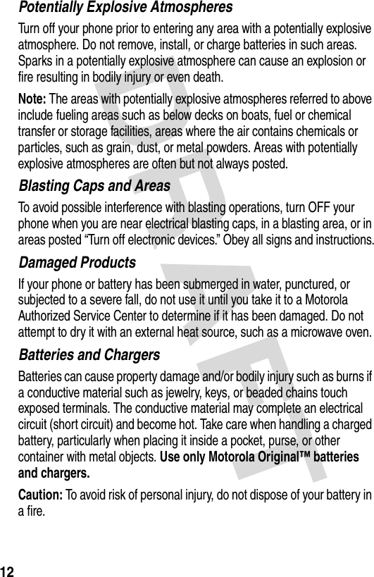 DRAFT 12Potentially Explosive AtmospheresTurn off your phone prior to entering any area with a potentially explosive atmosphere. Do not remove, install, or charge batteries in such areas. Sparks in a potentially explosive atmosphere can cause an explosion or fire resulting in bodily injury or even death.Note: The areas with potentially explosive atmospheres referred to above include fueling areas such as below decks on boats, fuel or chemical transfer or storage facilities, areas where the air contains chemicals or particles, such as grain, dust, or metal powders. Areas with potentially explosive atmospheres are often but not always posted.Blasting Caps and AreasTo avoid possible interference with blasting operations, turn OFF your phone when you are near electrical blasting caps, in a blasting area, or in areas posted “Turn off electronic devices.” Obey all signs and instructions.Damaged ProductsIf your phone or battery has been submerged in water, punctured, or subjected to a severe fall, do not use it until you take it to a Motorola Authorized Service Center to determine if it has been damaged. Do not attempt to dry it with an external heat source, such as a microwave oven.Batteries and ChargersBatteries can cause property damage and/or bodily injury such as burns if a conductive material such as jewelry, keys, or beaded chains touch exposed terminals. The conductive material may complete an electrical circuit (short circuit) and become hot. Take care when handling a charged battery, particularly when placing it inside a pocket, purse, or other container with metal objects. Use only Motorola Original™ batteries and chargers.Caution: To avoid risk of personal injury, do not dispose of your battery in a fire.