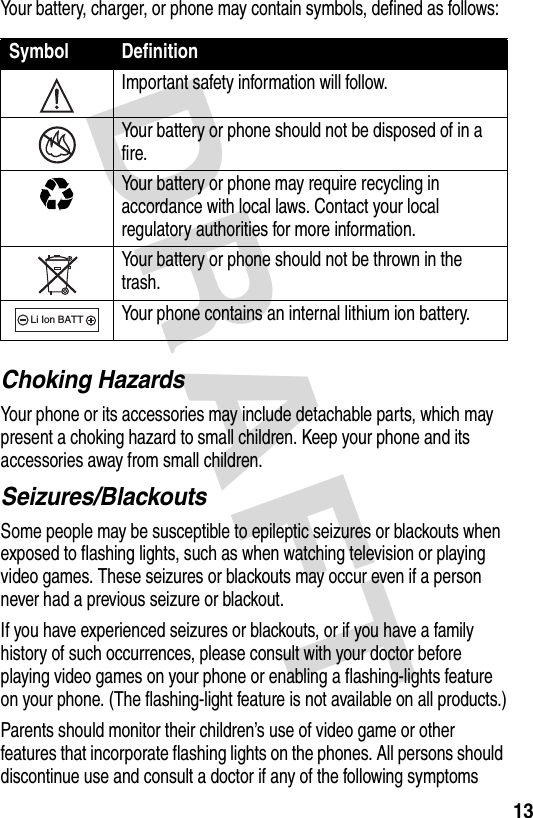 DRAFT 13Your battery, charger, or phone may contain symbols, defined as follows:Choking HazardsYour phone or its accessories may include detachable parts, which may present a choking hazard to small children. Keep your phone and its accessories away from small children.Seizures/BlackoutsSome people may be susceptible to epileptic seizures or blackouts when exposed to flashing lights, such as when watching television or playing video games. These seizures or blackouts may occur even if a person never had a previous seizure or blackout.If you have experienced seizures or blackouts, or if you have a family history of such occurrences, please consult with your doctor before playing video games on your phone or enabling a flashing-lights feature on your phone. (The flashing-light feature is not available on all products.)Parents should monitor their children’s use of video game or other features that incorporate flashing lights on the phones. All persons should discontinue use and consult a doctor if any of the following symptoms Symbol DefinitionImportant safety information will follow.Your battery or phone should not be disposed of in a fire.Your battery or phone may require recycling in accordance with local laws. Contact your local regulatory authorities for more information.Your battery or phone should not be thrown in the trash.Your phone contains an internal lithium ion battery.032374o032376o032375o032377o032378oLi Ion BATT