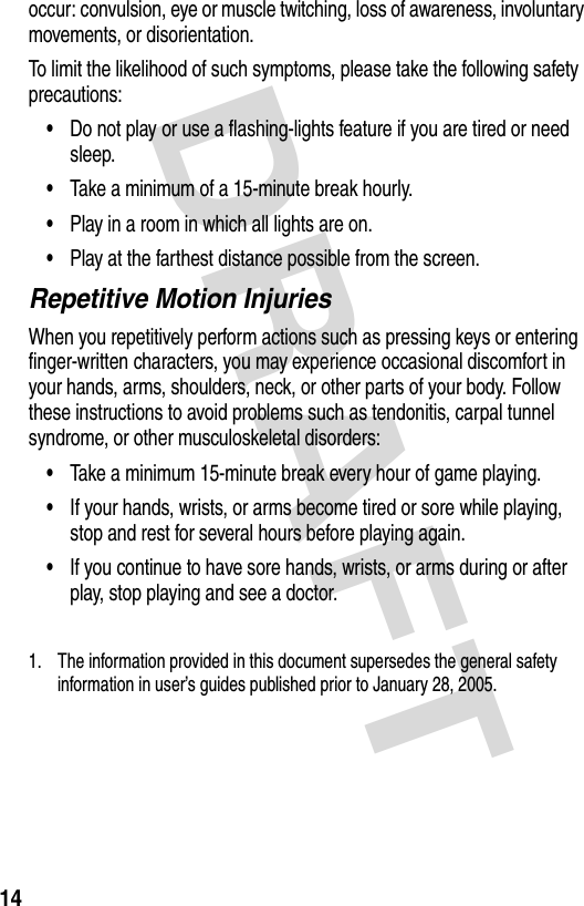 DRAFT 14occur: convulsion, eye or muscle twitching, loss of awareness, involuntary movements, or disorientation.To limit the likelihood of such symptoms, please take the following safety precautions:•Do not play or use a flashing-lights feature if you are tired or need sleep.•Take a minimum of a 15-minute break hourly.•Play in a room in which all lights are on.•Play at the farthest distance possible from the screen.Repetitive Motion InjuriesWhen you repetitively perform actions such as pressing keys or entering finger-written characters, you may experience occasional discomfort in your hands, arms, shoulders, neck, or other parts of your body. Follow these instructions to avoid problems such as tendonitis, carpal tunnel syndrome, or other musculoskeletal disorders:•Take a minimum 15-minute break every hour of game playing.•If your hands, wrists, or arms become tired or sore while playing, stop and rest for several hours before playing again.•If you continue to have sore hands, wrists, or arms during or after play, stop playing and see a doctor.1. The information provided in this document supersedes the general safety information in user’s guides published prior to January 28, 2005.