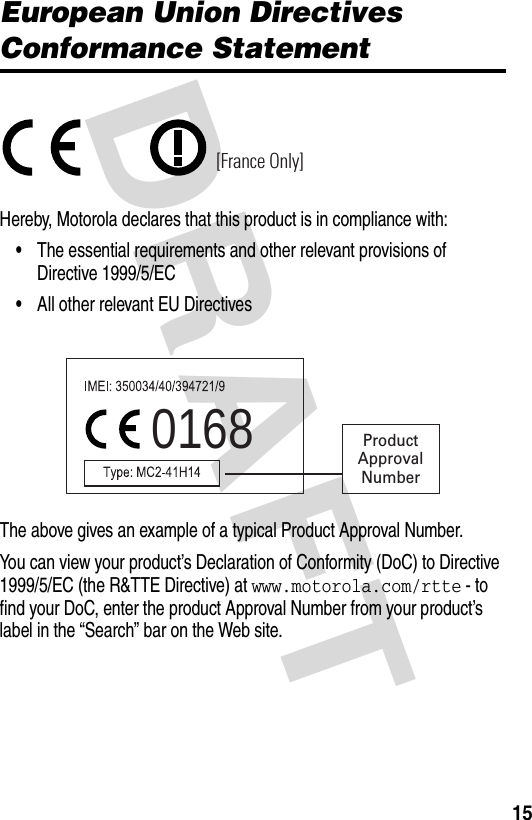 DRAFT 15European Union Directives Conformance StatementHereby, Motorola declares that this product is in compliance with:•The essential requirements and other relevant provisions of Directive 1999/5/EC•All other relevant EU DirectivesThe above gives an example of a typical Product Approval Number.You can view your product’s Declaration of Conformity (DoC) to Directive 1999/5/EC (the R&amp;TTE Directive) at www.motorola.com/rtte - to find your DoC, enter the product Approval Number from your product’s label in the “Search” bar on the Web site.[France Only]0168 ProductApprovalNumber