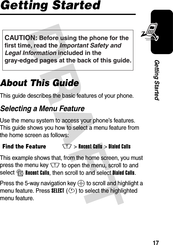 DRAFT 17Getting StartedGetting StartedAbout This GuideThis guide describes the basic features of your phone.Selecting a Menu FeatureUse the menu system to access your phone’s features. This guide shows you how to select a menu feature from the home screen as follows:This example shows that, from the home screen, you must press the menu key M to open the menu, scroll to and select sRecent Calls, then scroll to and select Dialed Calls.Press the 5-way navigation key S to scroll and highlight a menu feature. Press SELECT(+) to select the highlighted menu feature.Find the FeatureM&gt;Recent Calls &gt;Dialed CallsCAUTION: Before using the phone for thefirst time, read the Important Safety and Legal Information included in the gray-edged pages at the back of this guide.032259o