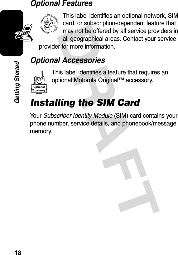 DRAFT 18Getting StartedOptional FeaturesThis label identifies an optional network, SIM card, or subscription-dependent feature that may not be offered by all service providers in all geographical areas. Contact your service provider for more information.Optional AccessoriesThis label identifies a feature that requires an optional Motorola Original™ accessory.Installing the SIM CardYo u r   Subscriber Identity Module (SIM) card contains your phone number, service details, and phonebook/message memory.032380o