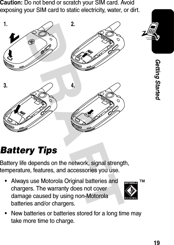 DRAFT 19Getting StartedCaution: Do not bend or scratch your SIM card. Avoid exposing your SIM card to static electricity, water, or dirt.Battery TipsBattery life depends on the network, signal strength, temperature, features, and accessories you use.•Always use Motorola Original batteries and chargers. The warranty does not cover damage caused by using non-Motorola batteries and/or chargers.•New batteries or batteries stored for a long time may take more time to charge.1. 2.3. 4.