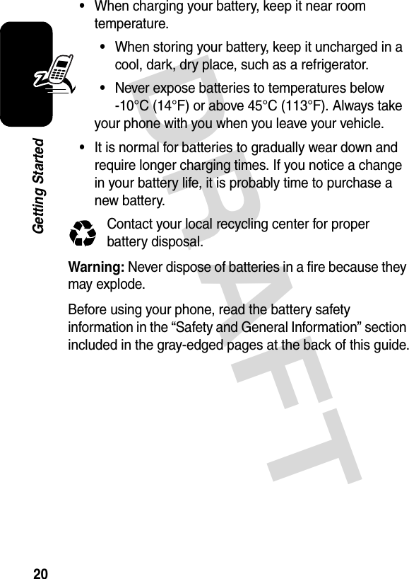 DRAFT 20Getting Started•When charging your battery, keep it near room temperature.•When storing your battery, keep it uncharged in a cool, dark, dry place, such as a refrigerator.•Never expose batteries to temperatures below -10°C (14°F) or above 45°C (113°F). Always take your phone with you when you leave your vehicle.•It is normal for batteries to gradually wear down and require longer charging times. If you notice a change in your battery life, it is probably time to purchase a new battery.Contact your local recycling center for proper battery disposal.Warning: Never dispose of batteries in a fire because they may explode.Before using your phone, read the battery safety information in the “Safety and General Information” section included in the gray-edged pages at the back of this guide.