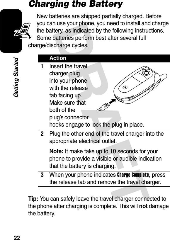 DRAFT 22Getting StartedCharging the BatteryNew batteries are shipped partially charged. Before you can use your phone, you need to install and charge the battery, as indicated by the following instructions. Some batteries perform best after several full charge/discharge cycles. Tip: You can safely leave the travel charger connected to the phone after charging is complete. This will not damage the battery.Action1Insert the travel charger plug into your phone with the release tab facing up. Make sure that both of the plug’s connector hooks engage to lock the plug in place.2Plug the other end of the travel charger into the appropriate electrical outlet.Note: It make take up to 10 seconds for your phone to provide a visible or audible indication that the battery is charging.3When your phone indicates Charge Complete, press the release tab and remove the travel charger.