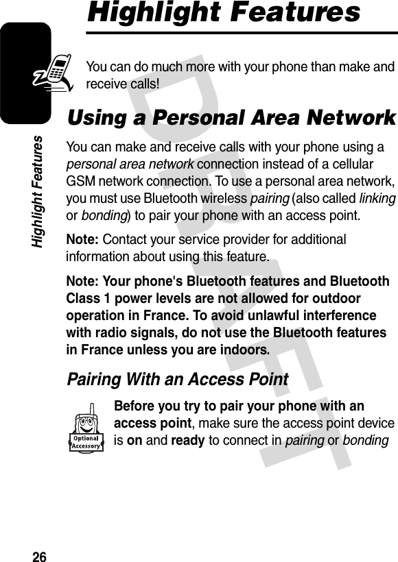 DRAFT 26Highlight FeaturesHighlight FeaturesYou can do much more with your phone than make and receive calls!Using a Personal Area NetworkYou can make and receive calls with your phone using a personal area network connection instead of a cellular GSM network connection. To use a personal area network, you must use Bluetooth wireless pairing (also called linking or bonding) to pair your phone with an access point.Note: Contact your service provider for additional information about using this feature.Note: Your phone&apos;s Bluetooth features and Bluetooth Class 1 power levels are not allowed for outdoor operation in France. To avoid unlawful interference with radio signals, do not use the Bluetooth features in France unless you are indoors. Pairing With an Access PointBefore you try to pair your phone with an access point, make sure the access point device is on and ready to connect in pairing or bonding 