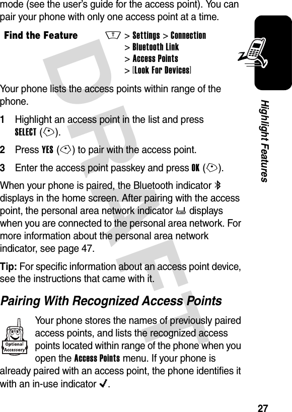 DRAFT 27Highlight Featuresmode (see the user’s guide for the access point). You can pair your phone with only one access point at a time.Your phone lists the access points within range of the phone.1Highlight an access point in the list and press SELECT(+).2Press YES(-) to pair with the access point.3Enter the access point passkey and press OK(+).When your phone is paired, the Bluetooth indicator à displays in the home screen. After pairing with the access point, the personal area network indicator ò displays when you are connected to the personal area network. For more information about the personal area network indicator, see page 47.Tip: For specific information about an access point device, see the instructions that came with it.Pairing With Recognized Access PointsYour phone stores the names of previously paired access points, and lists the recognized access points located within range of the phone when you open the Access Points menu. If your phone is already paired with an access point, the phone identifies it with an in-use indicatoro.Find the FeatureM&gt;Settings &gt;Connection &gt;Bluetooth Link &gt;Access Points &gt;[Look For Devices]