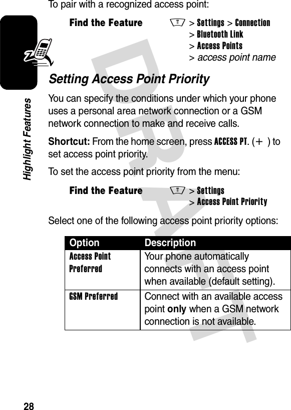 DRAFT 28Highlight FeaturesTo pair with a recognized access point:Setting Access Point PriorityYou can specify the conditions under which your phone uses a personal area network connection or a GSM network connection to make and receive calls.Shortcut: From the home screen, press ACCESS PT.(+) to set access point priority.To set the access point priority from the menu:Select one of the following access point priority options:Find the FeatureM&gt;Settings &gt;Connection &gt;Bluetooth Link &gt;Access Points &gt;access point nameFind the FeatureM&gt;Settings &gt;Access Point PriorityOption DescriptionAccess Point Preferred Your phone automatically connects with an access point when available (default setting).GSM Preferred  Connect with an available access point only when a GSM network connection is not available.