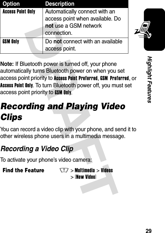 DRAFT 29Highlight FeaturesNote: If Bluetooth power is turned off, your phone automatically turns Bluetooth power on when you set access point priority to Access Point Preferred, GSM  Preferred, or Access Point Only. To turn Bluetooth power off, you must set access point priority to GSM Only.Recording and Playing Video ClipsYou can record a video clip with your phone, and send it to other wireless phone users in a multimedia message.Recording a Video ClipTo activate your phone’s video camera:Access Point Only  Automatically connect with an access point when available. Do not use a GSM network connection.GSM Only Do not connect with an available access point.Find the FeatureM&gt;Multimedia &gt;Videos &gt;[New Video]Option Description