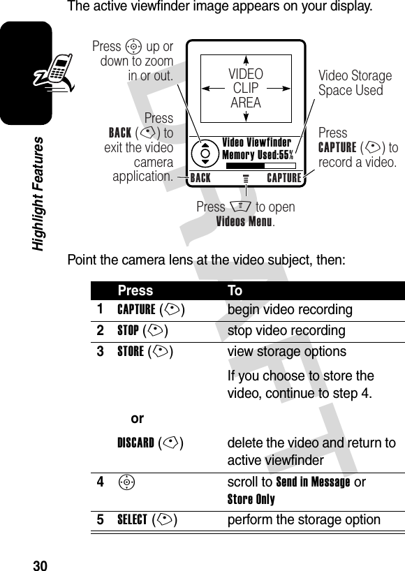 DRAFT 30Highlight FeaturesThe active viewfinder image appears on your display.Point the camera lens at the video subject, then:Press To1CAPTURE(+) begin video recording2STOP(+) stop video recording3STORE(+)orDISCARD(-)view storage optionsIf you choose to store the video, continue to step 4.delete the video and return to active viewfinder4S scroll to Send in Message or Store Only5SELECT(+) perform the storage optionBACK CAPTUREPress S up or down to zoom in or out.PressBACK (-) to exit the video camera application.Press M to openVideos Menu.Video Storage Space UsedPressCAPTURE (+) to record a video.Video ViewfinderMemory Used:55%VIDEOCLIPAREA