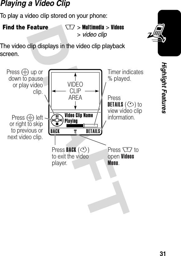 DRAFT 31Highlight FeaturesPlaying a Video ClipTo play a video clip stored on your phone:The video clip displays in the video clip playback screen.Find the FeatureM&gt;Multimedia &gt;Videos &gt;video clipVIDEOCLIPAREABACK DETAILSPress S up or down to pause or play video clip.Press S left or right to skip to previous or next video clip.Press BACK (-)to exit the video player.Press M to open Videos Menu.Timer indicates % played.PressDETAILS (+) to view video clip information.Video Clip NamePlaying