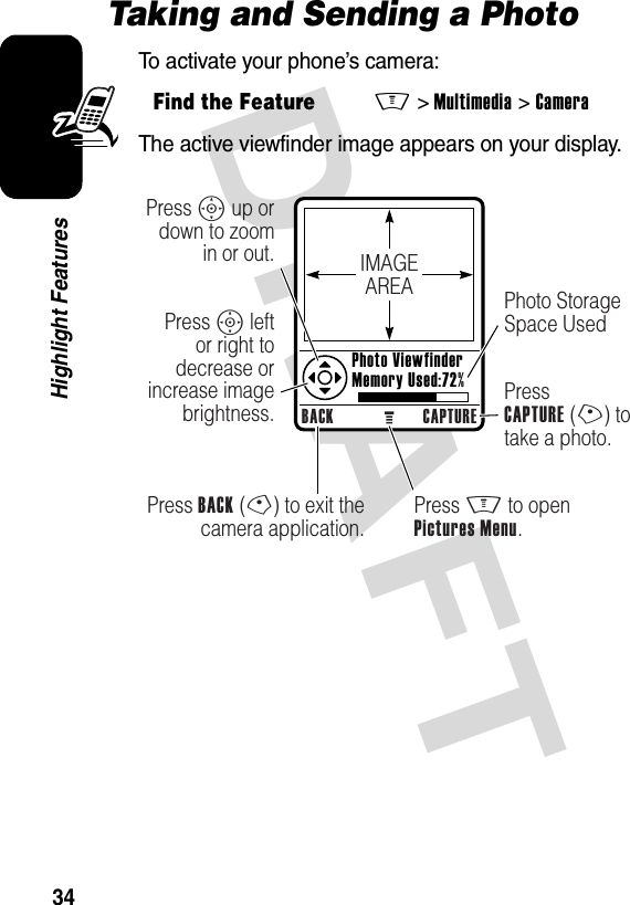 DRAFT 34Highlight FeaturesTaking and Sending a PhotoTo activate your phone’s camera:The active viewfinder image appears on your display.Find the FeatureM&gt;Multimedia &gt;CameraIMAGEAREABACK CAPTUREPress BACK (-) to exit the camera application.Press S up or down to zoom in or out.Press S left or right to decrease or increase image brightness.Press M to openPictures Menu.Photo Storage Space UsedPressCAPTURE (+) to take a photo.Photo ViewfinderMemory Used:72%