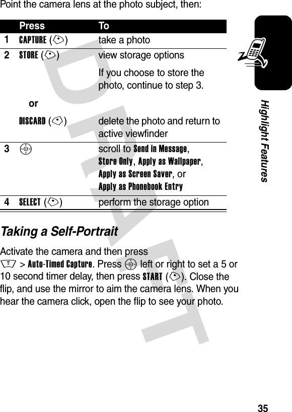 DRAFT 35Highlight FeaturesPoint the camera lens at the photo subject, then:Taking a Self-PortraitActivate the camera and then press M&gt;Auto-Timed Capture. Press S left or right to set a 5 or 10 second timer delay, then press START(+). Close the flip, and use the mirror to aim the camera lens. When you hear the camera click, open the flip to see your photo.Press To1CAPTURE(+) take a photo2STORE(+)orDISCARD(-)view storage optionsIf you choose to store the photo, continue to step 3.delete the photo and return to active viewfinder3S scroll to Send in Message, Store Only, Apply as Wallpaper, Apply as Screen Saver, or Apply as Phonebook Entry4SELECT(+) perform the storage option