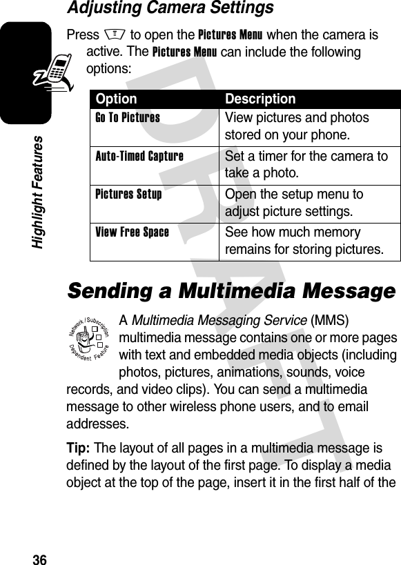 DRAFT 36Highlight FeaturesAdjusting Camera SettingsPress M to open the Pictures Menu when the camera is active. The Pictures Menu can include the following options:Sending a Multimedia MessageA Multimedia Messaging Service (MMS) multimedia message contains one or more pages with text and embedded media objects (including photos, pictures, animations, sounds, voice records, and video clips). You can send a multimedia message to other wireless phone users, and to email addresses.Tip: The layout of all pages in a multimedia message is defined by the layout of the first page. To display a media object at the top of the page, insert it in the first half of the Option DescriptionGo To Pictures  View pictures and photos stored on your phone.Auto-Timed Capture  Set a timer for the camera to take a photo.Pictures Setup  Open the setup menu to adjust picture settings.View Free Space  See how much memory remains for storing pictures.032380o