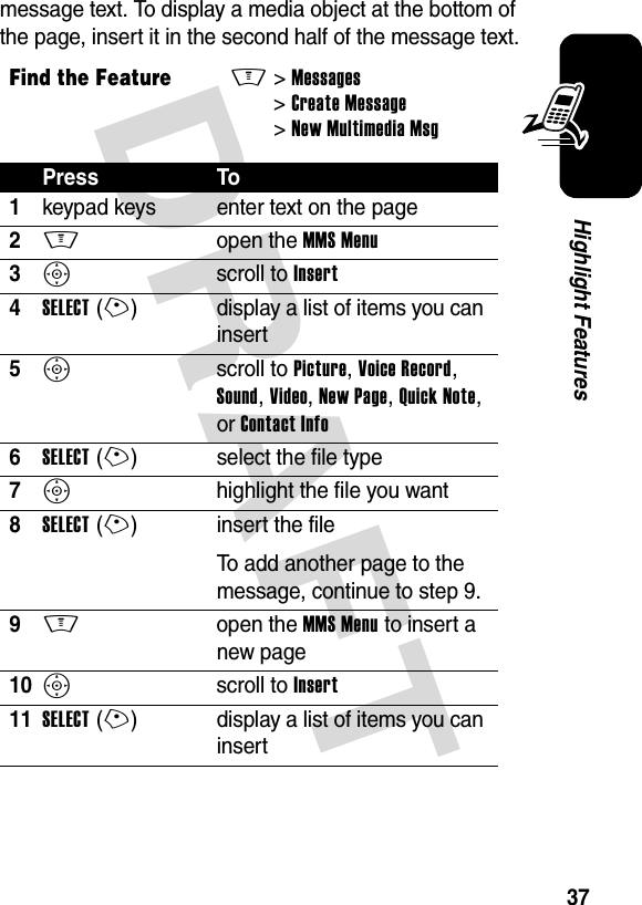 DRAFT 37Highlight Featuresmessage text. To display a media object at the bottom of the page, insert it in the second half of the message text.Find the FeatureM&gt;Messages &gt;Create Message &gt;New Multimedia MsgPress To1keypad keys enter text on the page2M open the MMS Menu3S scroll to Insert4SELECT(+) display a list of items you can insert5S scroll to Picture, Voice Record, Sound, Video, New Page, Quick Note, or Contact Info6SELECT(+) select the file type7S  highlight the file you want8SELECT(+) insert the fileTo add another page to the message, continue to step 9.9M open the MMS Menu to insert a new page10S scroll to Insert11SELECT(+) display a list of items you can insert