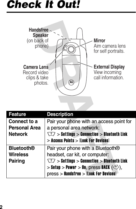 DRAFT 2Check It Out!Feature DescriptionConnect to a Personal Area Network Pair your phone with an access point for a personal area network:M &gt;Settings &gt;Connection &gt;Bluetooth Link &gt;Access Points &gt;[Look For Devices]Bluetooth® Wireless PairingPair your phone with a Bluetooth® headset, car kit, or computer:M &gt;Settings &gt;Connection &gt;Bluetooth Link &gt;Setup &gt;Power &gt;On, press BACK(-), press &gt;Handsfree &gt;[Look For Devices]Camera LensRecord video clips &amp; take photos.Handsfree Speaker(on back of phone)External DisplayView incoming call information. MirrorAim camera lens for self portraits. 