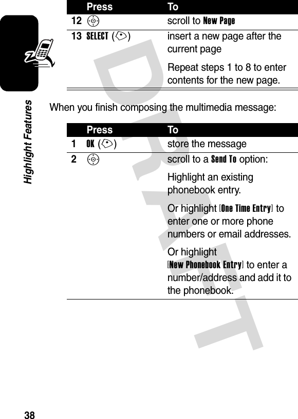 DRAFT 38Highlight FeaturesWhen you finish composing the multimedia message:12S scroll to New Page13SELECT(+) insert a new page after the current pageRepeat steps 1 to 8 to enter contents for the new page.Press To1OK(+) store the message2S scroll to a Send To option:Highlight an existing phonebook entry.Or highlight [One Time Entry] to enter one or more phone numbers or email addresses.Or highlight [New Phonebook Entry] to enter a number/address and add it to the phonebook.Press To