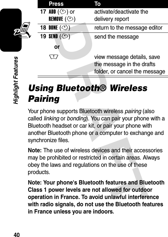 DRAFT 40Highlight FeaturesUsing Bluetooth® Wireless PairingYour phone supports Bluetooth wireless pairing (also called linking or bonding). You can pair your phone with a Bluetooth headset or car kit, or pair your phone with another Bluetooth phone or a computer to exchange and synchronize files.Note: The use of wireless devices and their accessories may be prohibited or restricted in certain areas. Always obey the laws and regulations on the use of these products.Note: Your phone&apos;s Bluetooth features and Bluetooth Class 1 power levels are not allowed for outdoor operation in France. To avoid unlawful interference with radio signals, do not use the Bluetooth features in France unless you are indoors. 17ADD(+) or REMOVE(+)activate/deactivate the delivery report18DONE(-) return to the message editor19SEND(+)orM send the messageview message details, save the message in the drafts folder, or cancel the messagePress To