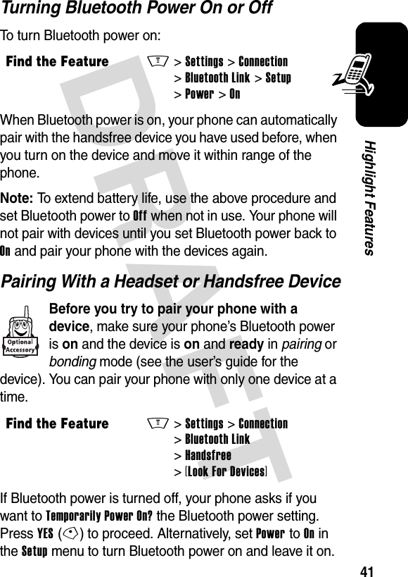 DRAFT 41Highlight FeaturesTurning Bluetooth Power On or OffTo turn Bluetooth power on:When Bluetooth power is on, your phone can automatically pair with the handsfree device you have used before, when you turn on the device and move it within range of the phone.Note: To extend battery life, use the above procedure and set Bluetooth power to Off when not in use. Your phone will not pair with devices until you set Bluetooth power back to On and pair your phone with the devices again.Pairing With a Headset or Handsfree DeviceBefore you try to pair your phone with a device, make sure your phone’s Bluetooth power is on and the device is on and ready in pairing or bonding mode (see the user’s guide for the device). You can pair your phone with only one device at a time.If Bluetooth power is turned off, your phone asks if you want to Temporarily Power On? the Bluetooth power setting. Press YES(-) to proceed. Alternatively, set Power to On in the Setup menu to turn Bluetooth power on and leave it on.Find the FeatureM&gt;Settings &gt;Connection &gt;Bluetooth Link &gt;Setup &gt;Power &gt;OnFind the FeatureM&gt;Settings &gt;Connection &gt;Bluetooth Link &gt;Handsfree &gt;[Look For Devices]