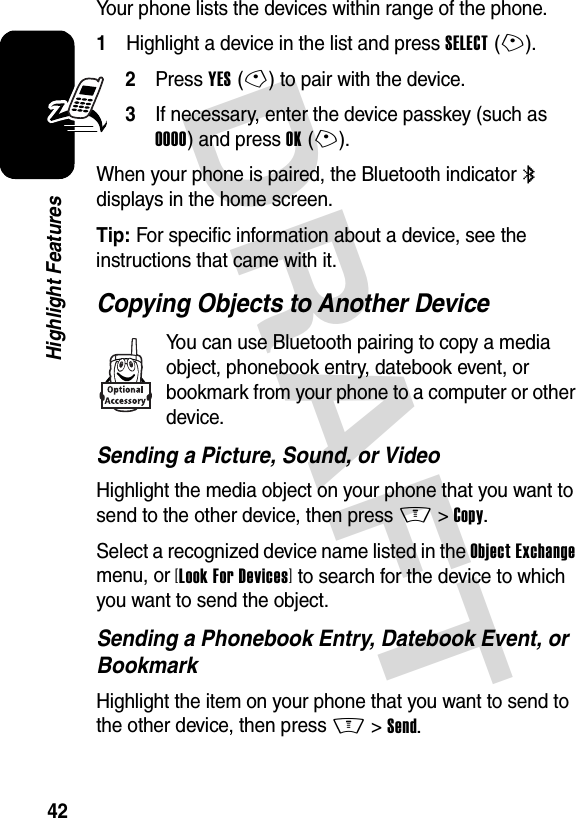 DRAFT 42Highlight FeaturesYour phone lists the devices within range of the phone.1Highlight a device in the list and press SELECT(+).2Press YES(-) to pair with the device.3If necessary, enter the device passkey (such as 0000) and press OK(+).When your phone is paired, the Bluetooth indicator à displays in the home screen.Tip: For specific information about a device, see the instructions that came with it.Copying Objects to Another DeviceYou can use Bluetooth pairing to copy a media object, phonebook entry, datebook event, or bookmark from your phone to a computer or other device.Sending a Picture, Sound, or VideoHighlight the media object on your phone that you want to send to the other device, then press M&gt;Copy.Select a recognized device name listed in the Object Exchange menu, or [Look For Devices] to search for the device to which you want to send the object.Sending a Phonebook Entry, Datebook Event, or BookmarkHighlight the item on your phone that you want to send to the other device, then press M&gt;Send.