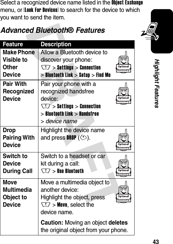 DRAFT 43Highlight FeaturesSelect a recognized device name listed in the Object Exchange menu, or [Look For Devices] to search for the device to which you want to send the item.Advanced Bluetooth® FeaturesFeature DescriptionMake Phone Visible to Other Device Allow a Bluetooth device to discover your phone:M &gt;Settings &gt;Connection &gt;Bluetooth Link &gt;Setup &gt;Find MePair With Recognized Device Pair your phone with a recognized handsfree device:M &gt;Settings &gt;Connection &gt;Bluetooth Link &gt;Handsfree &gt;device nameDrop Pairing With Device Highlight the device name and press DROP(+).Switch to Device During Call Switch to a headset or car kit during a call:M&gt;Use BluetoothMove Multimedia Object to Device Move a multimedia object to another device:Highlight the object, press M&gt;Move, select the device name.Caution: Moving an object deletes the original object from your phone.