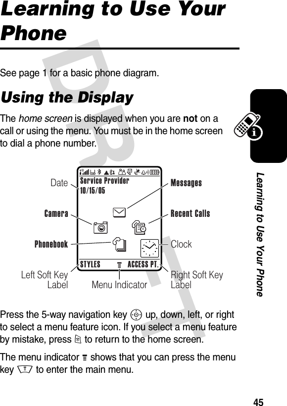 DRAFT 45Learning to Use Your PhoneLearning to Use Your PhoneSee page 1 for a basic phone diagram.Using the DisplayThe home screen is displayed when you are not on a call or using the menu. You must be in the home screen to dial a phone number.Press the 5-way navigation key S up, down, left, or right to select a menu feature icon. If you select a menu feature by mistake, press O to return to the home screen.The menu indicator M shows that you can press the menu key M to enter the main menu.Menu IndicatorService Provider10/15/05STYLES ACCESS PT.Left Soft Key LabelRight Soft Key LabelDateCameraMessagesClockRecent CallsPhonebook