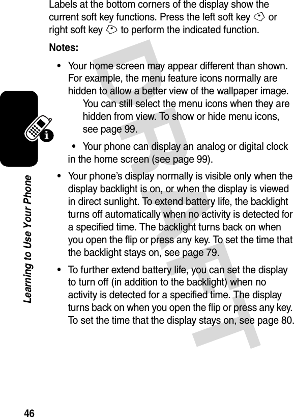 DRAFT 46Learning to Use Your PhoneLabels at the bottom corners of the display show the current soft key functions. Press the left soft key - or right soft key + to perform the indicated function.Notes: •Your home screen may appear different than shown. For example, the menu feature icons normally are hidden to allow a better view of the wallpaper image. You can still select the menu icons when they are hidden from view. To show or hide menu icons, see page 99.•Your phone can display an analog or digital clock in the home screen (see page 99).•Your phone’s display normally is visible only when the display backlight is on, or when the display is viewed in direct sunlight. To extend battery life, the backlight turns off automatically when no activity is detected for a specified time. The backlight turns back on when you open the flip or press any key. To set the time that the backlight stays on, see page 79.•To further extend battery life, you can set the display to turn off (in addition to the backlight) when no activity is detected for a specified time. The display turns back on when you open the flip or press any key. To set the time that the display stays on, see page 80.