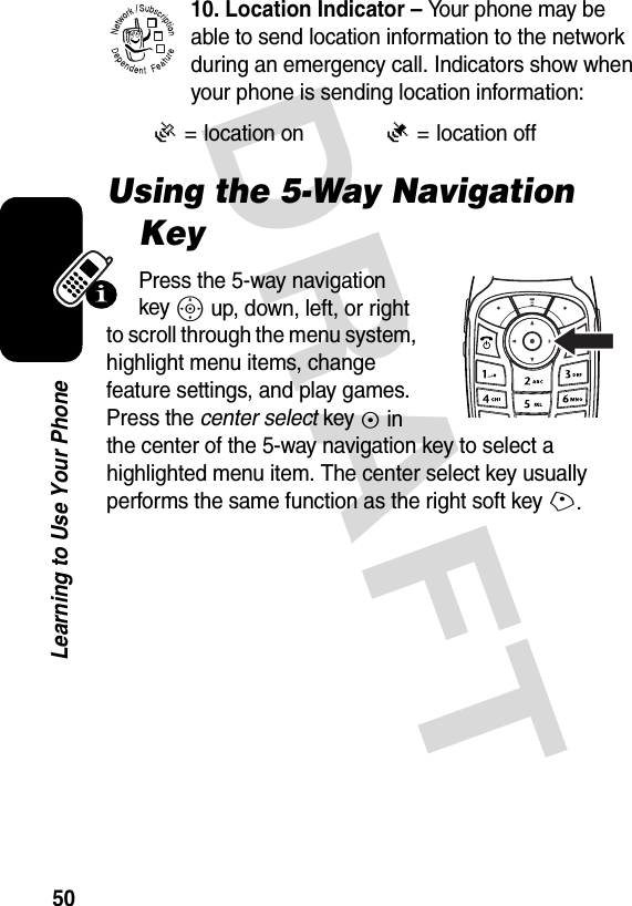 DRAFT 50Learning to Use Your Phone10. Location Indicator – Your phone may be able to send location information to the network during an emergency call. Indicators show when your phone is sending location information:Using the 5-Way Navigation KeyPress the 5-way navigation key S up, down, left, or right to scroll through the menu system, highlight menu items, change feature settings, and play games. Press the center select key C in the center of the 5-way navigation key to select a highlighted menu item. The center select key usually performs the same function as the right soft key+.Ö= location onÑ= location off032380o