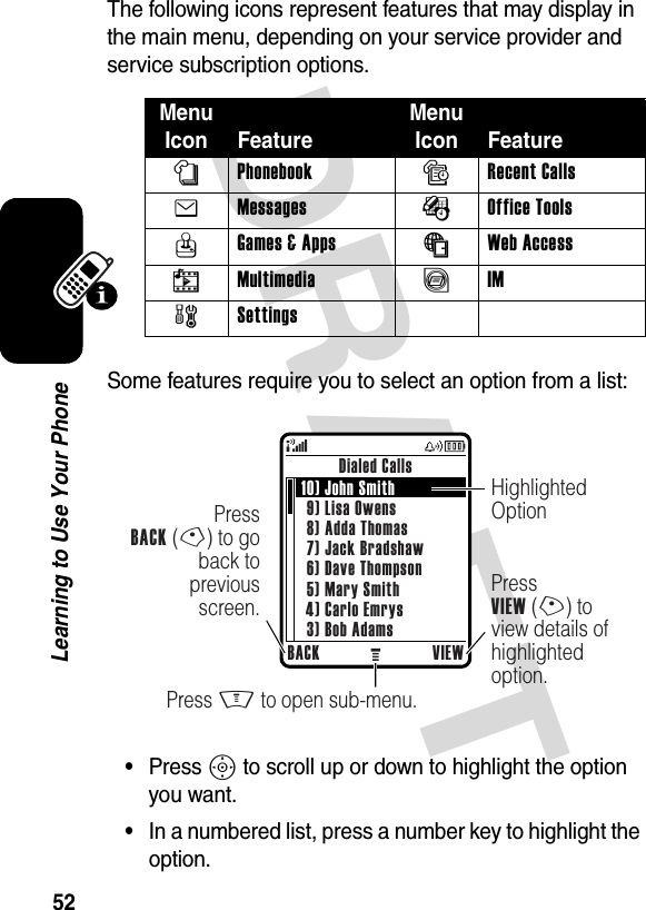 DRAFT 52Learning to Use Your PhoneThe following icons represent features that may display in the main menu, depending on your service provider and service subscription options.Some features require you to select an option from a list:•Press S to scroll up or down to highlight the option you want.•In a numbered list, press a number key to highlight the option.Menu Icon FeatureMenu Icon Featuren Phonebook s Recent Calls e Messages É Office Tools Q Games &amp; Apps á Web Access h Multimedia ã IM w Settings Dialed CallsBACK VIEWPress M to open sub-menu.PressVIEW (+) to view details of highlighted option.PressBACK (-) to go back to previous screen.Highlighted Option10) John Smith9) Lisa Owens8) Adda Thomas7) Jack Bradshaw6) Dave Thompson5) Mary Smith4) Carlo Emrys3) Bob Adams