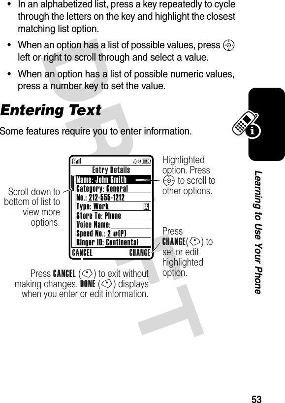 DRAFT 53Learning to Use Your Phone•In an alphabetized list, press a key repeatedly to cycle through the letters on the key and highlight the closest matching list option.•When an option has a list of possible values, press S left or right to scroll through and select a value.•When an option has a list of possible numeric values, press a number key to set the value.Entering TextSome features require you to enter information.Entry DetailsCANCEL CHANGEPress CANCEL (-) to exit without making changes. DONE (-) displays when you enter or edit information.Scroll down to bottom of list to view more options. Press CHANGE(+) to set or edit highlighted option.Highlighted option. Press S to scroll to other options. Name: John SmithCategory: GeneralNo.: 212-555-1212Type: WorkStore To: PhoneVoice Name:Speed No.: 2 #(P)Ringer ID: Continental