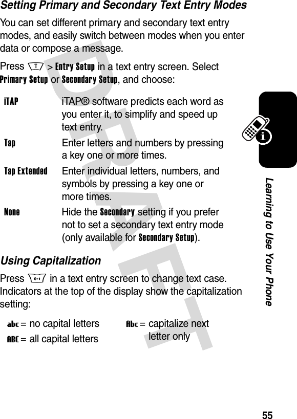 DRAFT 55Learning to Use Your PhoneSetting Primary and Secondary Text Entry ModesYou can set different primary and secondary text entry modes, and easily switch between modes when you enter data or compose a message.Press M&gt;Entry Setup in a text entry screen. Select Primary Setup or Secondary Setup, and choose:Using CapitalizationPress 0 in a text entry screen to change text case. Indicators at the top of the display show the capitalization setting:iTAP iTAP® software predicts each word as you enter it, to simplify and speed up text entry.Tap  Enter letters and numbers by pressing a key one or more times.Tap Extended  Enter individual letters, numbers, and symbols by pressing a key one or more times.None Hide the Secondary setting if you prefer not to set a secondary text entry mode (only available for Secondary Setup).U= no capital lettersV= capitalize next letter onlyT= all capital letters