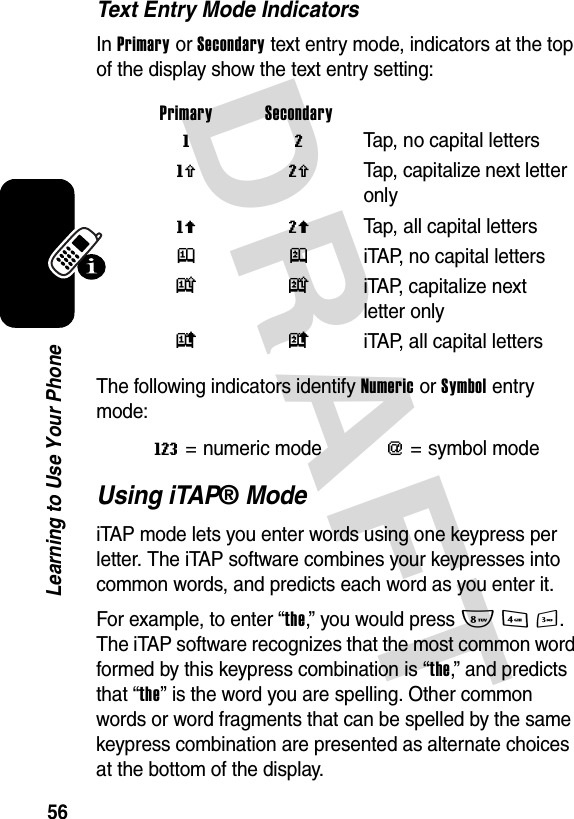 DRAFT 56Learning to Use Your PhoneText Entry Mode IndicatorsIn Primary or Secondary text entry mode, indicators at the top of the display show the text entry setting:The following indicators identify Numeric or Symbol entry mode:Using iTAP® ModeiTAP mode lets you enter words using one keypress per letter. The iTAP software combines your keypresses into common words, and predicts each word as you enter it.For example, to enter “the,” you would press 843. The iTAP software recognizes that the most common word formed by this keypress combination is “the,” and predicts that “the” is the word you are spelling. Other common words or word fragments that can be spelled by the same keypress combination are presented as alternate choices at the bottom of the display.Primary Secondary g m  Tap, no capital lettersh q  Tap, capitalize next letter onlyf l  Tap, all capital lettersj p  iTAP, no capital lettersk n  iTAP, capitalize next letter onlyi o  iTAP, all capital lettersW= numeric mode[= symbol mode