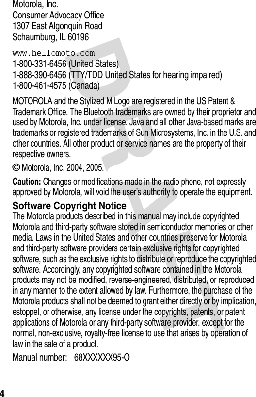 DRAFT 4Motorola, Inc.Consumer Advocacy Office1307 East Algonquin RoadSchaumburg, IL 60196www.hellomoto.com1-800-331-6456 (United States)1-888-390-6456 (TTY/TDD United States for hearing impaired)1-800-461-4575 (Canada)MOTOROLA and the Stylized M Logo are registered in the US Patent &amp; Trademark Office. The Bluetooth trademarks are owned by their proprietor and used by Motorola, Inc. under license. Java and all other Java-based marks are trademarks or registered trademarks of Sun Microsystems, Inc. in the U.S. and other countries. All other product or service names are the property of their respective owners.© Motorola, Inc. 2004, 2005.Caution: Changes or modifications made in the radio phone, not expressly approved by Motorola, will void the user’s authority to operate the equipment.Software Copyright NoticeThe Motorola products described in this manual may include copyrighted Motorola and third-party software stored in semiconductor memories or other media. Laws in the United States and other countries preserve for Motorola and third-party software providers certain exclusive rights for copyrighted software, such as the exclusive rights to distribute or reproduce the copyrighted software. Accordingly, any copyrighted software contained in the Motorola products may not be modified, reverse-engineered, distributed, or reproduced in any manner to the extent allowed by law. Furthermore, the purchase of the Motorola products shall not be deemed to grant either directly or by implication, estoppel, or otherwise, any license under the copyrights, patents, or patent applications of Motorola or any third-party software provider, except for the normal, non-exclusive, royalty-free license to use that arises by operation of law in the sale of a product.Manual number: 68XXXXXX95-O 
