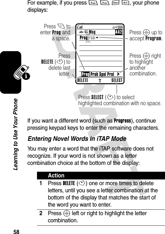 DRAFT 58Learning to Use Your PhoneFor example, if you press 7 7 6 4, your phone displays:If you want a different word (such as Progress), continue pressing keypad keys to enter the remaining characters.Entering Novel Words in iTAP ModeYou may enter a word that the iTAP software does not recognize. If your word is not shown as a letter combination choice at the bottom of the display:Action1Press DELETE(-) one or more times to delete letters, until you see a letter combination at the bottom of the display that matches the start of the word you want to enter.2Press S left or right to highlight the letter combination.DELETE SELECTPress SELECT (+) to selecthighlighted combination with no space.PressDELETE (-) to delete last letter.Press * to enter Prog and a space.Press S up to accept Program.Press S right to highlight another combination.Prog ram    Prog Proh Spoi ProiMsg 442