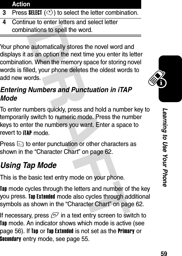 DRAFT 59Learning to Use Your PhoneYour phone automatically stores the novel word and displays it as an option the next time you enter its letter combination. When the memory space for storing novel words is filled, your phone deletes the oldest words to add new words.Entering Numbers and Punctuation in iTAP ModeTo enter numbers quickly, press and hold a number key to temporarily switch to numeric mode. Press the number keys to enter the numbers you want. Enter a space to revert to iTAP mode.Press 1 to enter punctuation or other characters as shown in the “Character Chart” on page 62.Using Tap ModeThis is the basic text entry mode on your phone.Tap mode cycles through the letters and number of the key you press. Tap Extended mode also cycles through additional symbols as shown in the “Character Chart” on page 62.If necessary, press # in a text entry screen to switch to Tap mode. An indicator shows which mode is active (see page 56). If Tap or Tap Extended is not set as the Primary or Secondary entry mode, see page 55.3Press SELECT(-) to select the letter combination.4Continue to enter letters and select letter combinations to spell the word.Action