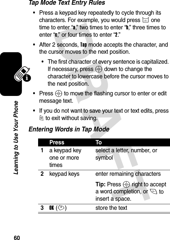 DRAFT 60Learning to Use Your PhoneTap Mode Text Entry Rules•Press a keypad key repeatedly to cycle through its characters. For example, you would press 2 one time to enter “a,” two times to enter “b,” three times to enter “c,” or four times to enter “2.”•After 2 seconds, Tap mode accepts the character, and the cursor moves to the next position.•The first character of every sentence is capitalized. If necessary, press S down to change the character to lowercase before the cursor moves to the next position.•Press S to move the flashing cursor to enter or edit message text.•If you do not want to save your text or text edits, press O to exit without saving.Entering Words in Tap ModePress To1a keypad key one or more timesselect a letter, number, or symbol2keypad keys enter remaining charactersTip: Press S right to accept a word completion, or * to insert a space.3OK(+) store the text