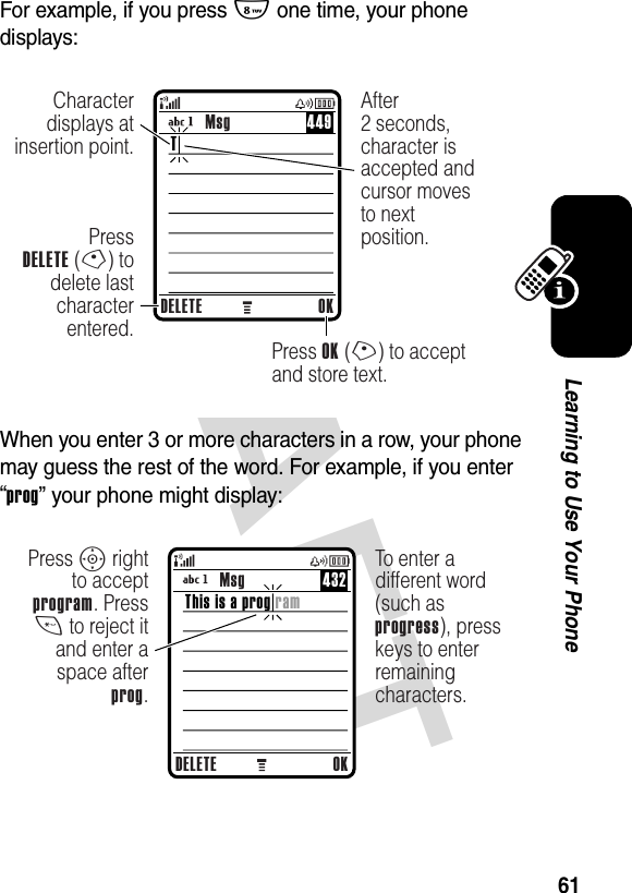 DRAFT 61Learning to Use Your PhoneFor example, if you press 8 one time, your phone displays:When you enter 3 or more characters in a row, your phone may guess the rest of the word. For example, if you enter “prog” your phone might display:DELETE OKPressDELETE (-) to delete last character entered.Press OK (+) to accept and store text.Character displays at insertion point.After2 seconds, character is accepted and cursor moves to next position.TMsg 449DELETE OKPress S right to accept program. Press * to reject it and enter a space after prog.To enter a different word (such as progress), press keys to enter remaining characters.This is a prog ramMsg 432