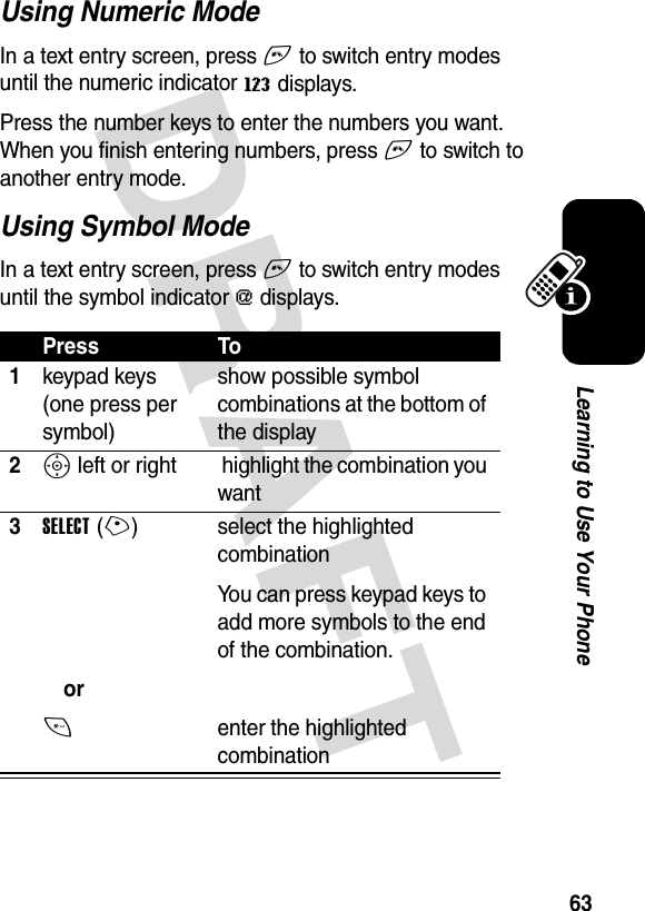 DRAFT 63Learning to Use Your PhoneUsing Numeric ModeIn a text entry screen, press # to switch entry modes until the numeric indicator W displays.Press the number keys to enter the numbers you want. When you finish entering numbers, press # to switch to another entry mode.Using Symbol ModeIn a text entry screen, press # to switch entry modes until the symbol indicator [ displays.Press To1keypad keys (one press per symbol)show possible symbol combinations at the bottom of the display2S left or right  highlight the combination you want3SELECT(+)or* select the highlighted combinationYou can press keypad keys to add more symbols to the end of the combination.enter the highlighted combination