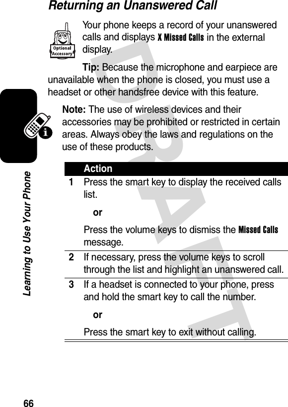 DRAFT 66Learning to Use Your PhoneReturning an Unanswered CallYour phone keeps a record of your unanswered calls and displays X Missed Calls in the external display.Tip: Because the microphone and earpiece are unavailable when the phone is closed, you must use a headset or other handsfree device with this feature.Note: The use of wireless devices and their accessories may be prohibited or restricted in certain areas. Always obey the laws and regulations on the use of these products.Action1Press the smart key to display the received calls list.orPress the volume keys to dismiss the Missed Calls message.2If necessary, press the volume keys to scroll through the list and highlight an unanswered call.3If a headset is connected to your phone, press and hold the smart key to call the number.orPress the smart key to exit without calling.