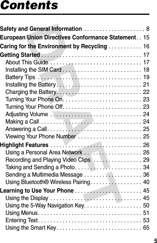 DRAFT 5ContentsSafety and General Information . . . . . . . . . . . . . . . . . . . . 8European Union Directives Conformance Statement. . 15Caring for the Environment by Recycling . . . . . . . . . . . 16Getting Started. . . . . . . . . . . . . . . . . . . . . . . . . . . . . . . . . 17About This Guide . . . . . . . . . . . . . . . . . . . . . . . . . . . . . . 17Installing the SIM Card . . . . . . . . . . . . . . . . . . . . . . . . . . 18Battery Tips  . . . . . . . . . . . . . . . . . . . . . . . . . . . . . . . . . . 19Installing the Battery . . . . . . . . . . . . . . . . . . . . . . . . . . . . 21Charging the Battery. . . . . . . . . . . . . . . . . . . . . . . . . . . . 22Turning Your Phone On. . . . . . . . . . . . . . . . . . . . . . . . . . 23Turning Your Phone Off. . . . . . . . . . . . . . . . . . . . . . . . . . 23Adjusting Volume  . . . . . . . . . . . . . . . . . . . . . . . . . . . . . . 24Making a Call  . . . . . . . . . . . . . . . . . . . . . . . . . . . . . . . . . 24Answering a Call. . . . . . . . . . . . . . . . . . . . . . . . . . . . . . . 25Viewing Your Phone Number  . . . . . . . . . . . . . . . . . . . . . 25Highlight Features . . . . . . . . . . . . . . . . . . . . . . . . . . . . . . 26Using a Personal Area Network . . . . . . . . . . . . . . . . . . . 26Recording and Playing Video Clips  . . . . . . . . . . . . . . . . 29Taking and Sending a Photo. . . . . . . . . . . . . . . . . . . . . . 34Sending a Multimedia Message . . . . . . . . . . . . . . . . . . . 36Using Bluetooth® Wireless Pairing. . . . . . . . . . . . . . . . . 40Learning to Use Your Phone. . . . . . . . . . . . . . . . . . . . . . 45Using the Display . . . . . . . . . . . . . . . . . . . . . . . . . . . . . . 45Using the 5-Way Navigation Key. . . . . . . . . . . . . . . . . . . 50Using Menus. . . . . . . . . . . . . . . . . . . . . . . . . . . . . . . . . . 51Entering Text. . . . . . . . . . . . . . . . . . . . . . . . . . . . . . . . . . 53Using the Smart Key. . . . . . . . . . . . . . . . . . . . . . . . . . . . 65