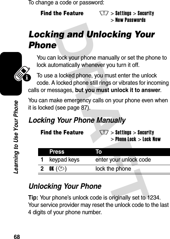 DRAFT 68Learning to Use Your PhoneTo change a code or password:Locking and Unlocking Your PhoneYou can lock your phone manually or set the phone to lock automatically whenever you turn it off.To use a locked phone, you must enter the unlock code. A locked phone still rings or vibrates for incoming calls or messages, but you must unlock it to answer.You can make emergency calls on your phone even when it is locked (see page 87).Locking Your Phone ManuallyUnlocking Your PhoneTip: Your phone’s unlock code is originally set to 1234. Your service provider may reset the unlock code to the last 4 digits of your phone number.Find the FeatureM&gt;Settings &gt;Security &gt;New PasswordsFind the FeatureM&gt;Settings &gt;Security &gt;Phone Lock &gt;Lock NowPress To1keypad keys enter your unlock code2OK(+) lock the phone