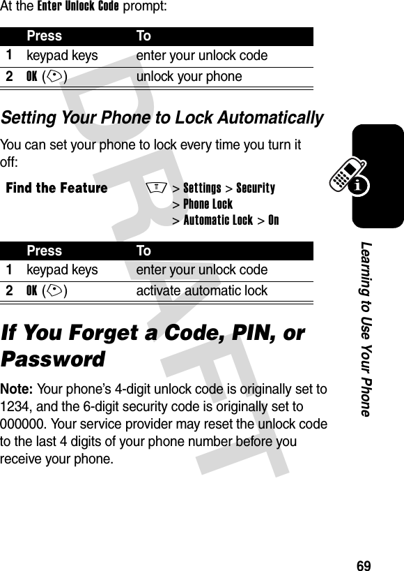 DRAFT 69Learning to Use Your PhoneAt the Enter Unlock Code prompt:Setting Your Phone to Lock AutomaticallyYou can set your phone to lock every time you turn it off:If You Forget a Code, PIN, or PasswordNote: Your phone’s 4-digit unlock code is originally set to 1234, and the 6-digit security code is originally set to 000000. Your service provider may reset the unlock code to the last 4 digits of your phone number before you receive your phone.Press To1keypad keys enter your unlock code2OK(+) unlock your phoneFind the FeatureM&gt;Settings &gt;Security &gt;Phone Lock &gt;Automatic Lock &gt;OnPress To1keypad keys enter your unlock code2OK(+) activate automatic lock