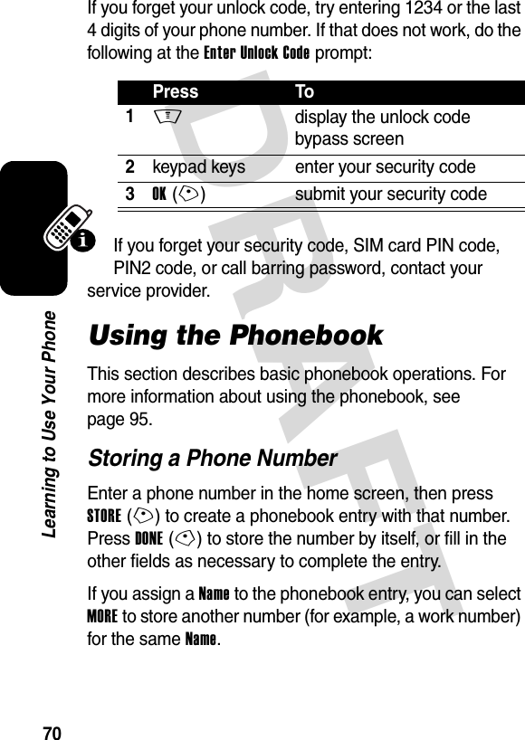 DRAFT 70Learning to Use Your PhoneIf you forget your unlock code, try entering 1234 or the last 4 digits of your phone number. If that does not work, do the following at the Enter Unlock Code prompt:If you forget your security code, SIM card PIN code, PIN2 code, or call barring password, contact your service provider.Using the PhonebookThis section describes basic phonebook operations. For more information about using the phonebook, see page 95.Storing a Phone NumberEnter a phone number in the home screen, then press STORE(+) to create a phonebook entry with that number. Press DONE(-) to store the number by itself, or fill in the other fields as necessary to complete the entry.If you assign a Name to the phonebook entry, you can select MORE to store another number (for example, a work number) for the same Name.Press To1M  display the unlock code bypass screen2keypad keys enter your security code3OK(+) submit your security code