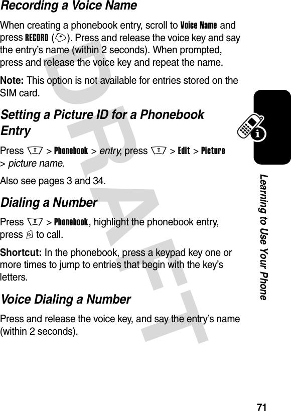 DRAFT 71Learning to Use Your PhoneRecording a Voice NameWhen creating a phonebook entry, scroll to Voice Name and press RECORD(+). Press and release the voice key and say the entry’s name (within 2 seconds). When prompted, press and release the voice key and repeat the name.Note: This option is not available for entries stored on the SIM card.Setting a Picture ID for a Phonebook EntryPress M&gt;Phonebook &gt; entry, press M&gt;Edit &gt;Picture &gt;picture name.Also see pages 3 and 34.Dialing a NumberPress M &gt;Phonebook, highlight the phonebook entry, press N to call.Shortcut: In the phonebook, press a keypad key one or more times to jump to entries that begin with the key’s letters.Voice Dialing a NumberPress and release the voice key, and say the entry’s name (within 2 seconds).