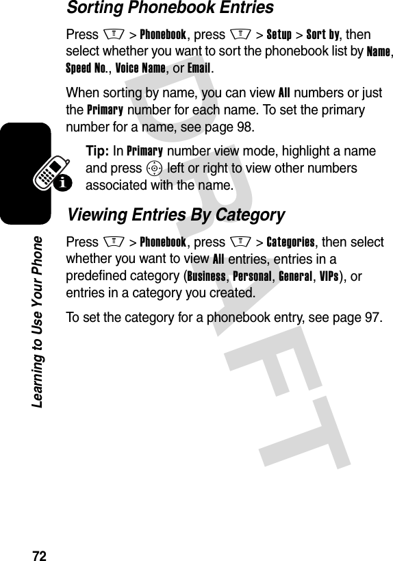 DRAFT 72Learning to Use Your PhoneSorting Phonebook EntriesPress M&gt;Phonebook, press M&gt;Setup &gt;Sort by, then select whether you want to sort the phonebook list by Name, Speed No., Voice Name, or Email.When sorting by name, you can view All numbers or just the Primary number for each name. To set the primary number for a name, see page 98.Tip: In Primary number view mode, highlight a name and press S left or right to view other numbers associated with the name.Viewing Entries By CategoryPress M&gt;Phonebook, press M&gt;Categories, then select whether you want to view All entries, entries in a predefined category (Business, Personal, General, VIPs), or entries in a category you created.To set the category for a phonebook entry, see page 97.