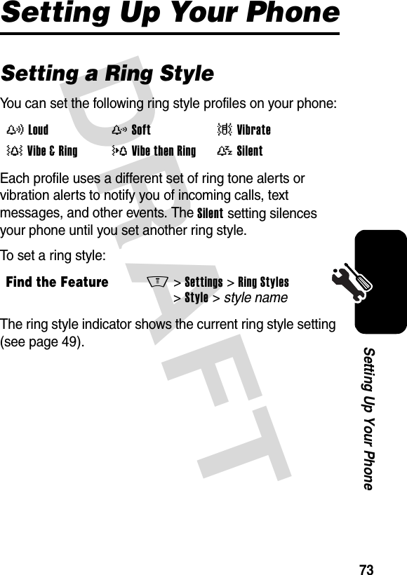 DRAFT 73Setting Up Your PhoneSetting Up Your PhoneSetting a Ring StyleYou can set the following ring style profiles on your phone:Each profile uses a different set of ring tone alerts or vibration alerts to notify you of incoming calls, text messages, and other events. The Silent setting silences your phone until you set another ring style.To set a ring style:The ring style indicator shows the current ring style setting (see page 49).y Loudz Soft| Vibrate† Vibe &amp; Ring} Vibe then Ring{ SilentFind the FeatureM&gt;Settings &gt;Ring Styles &gt;Style &gt; style name