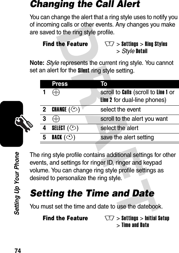 DRAFT 74Setting Up Your PhoneChanging the Call AlertYou can change the alert that a ring style uses to notify you of incoming calls or other events. Any changes you make are saved to the ring style profile.Note: Style represents the current ring style. You cannot set an alert for the Silent ring style setting.The ring style profile contains additional settings for other events, and settings for ringer ID, ringer and keypad volume. You can change ring style profile settings as desired to personalize the ring style.Setting the Time and DateYou must set the time and date to use the datebook.Find the FeatureM&gt;Settings &gt;Ring Styles &gt;StyleDetailPress To1S scroll to Calls (scroll to Line 1 or Line 2 for dual-line phones)2CHANGE(+) select the event3S  scroll to the alert you want4SELECT(+) select the alert5BACK(-) save the alert settingFind the FeatureM&gt;Settings &gt;Initial Setup &gt;Time and Date