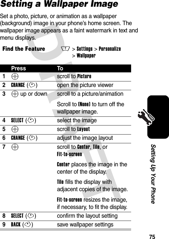 DRAFT 75Setting Up Your PhoneSetting a Wallpaper ImageSet a photo, picture, or animation as a wallpaper (background) image in your phone’s home screen. The wallpaper image appears as a faint watermark in text and menu displays.Find the FeatureM&gt;Settings &gt;Personalize &gt;WallpaperPress To1S scroll to Picture2CHANGE(+) open the picture viewer3S up or down  scroll to a picture/animationScroll to (None) to turn off the wallpaper image.4SELECT(+) select the image5S scroll to Layout6CHANGE(+) adjust the image layout7S scroll to Center, Tile, or Fit-to-screenCenter places the image in the center of the display.Tile fills the display with adjacent copies of the image.Fit-to-screen resizes the image, if necessary, to fit the display.8SELECT(+) confirm the layout setting9BACK(-) save wallpaper settings