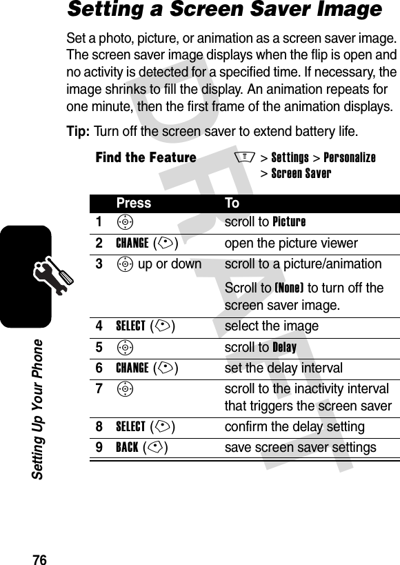 DRAFT 76Setting Up Your PhoneSetting a Screen Saver ImageSet a photo, picture, or animation as a screen saver image. The screen saver image displays when the flip is open and no activity is detected for a specified time. If necessary, the image shrinks to fill the display. An animation repeats for one minute, then the first frame of the animation displays.Tip: Turn off the screen saver to extend battery life.Find the FeatureM&gt;Settings &gt;Personalize &gt;Screen SaverPress To1S scroll to Picture2CHANGE(+) open the picture viewer3S up or down  scroll to a picture/animationScroll to (None) to turn off the screen saver image.4SELECT(+) select the image5S scroll to Delay6CHANGE(+) set the delay interval7S  scroll to the inactivity interval that triggers the screen saver8SELECT(+) confirm the delay setting9BACK(-) save screen saver settings