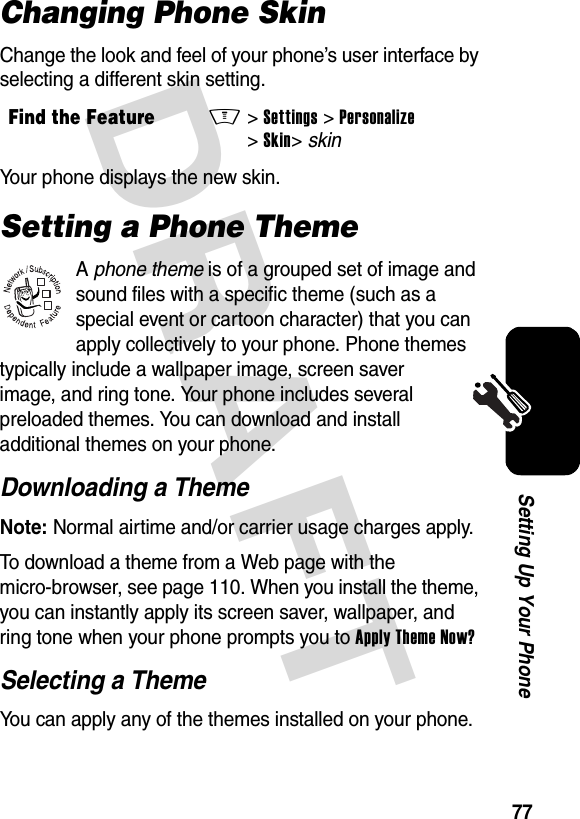 DRAFT 77Setting Up Your PhoneChanging Phone SkinChange the look and feel of your phone’s user interface by selecting a different skin setting.Your phone displays the new skin.Setting a Phone ThemeA phone theme is of a grouped set of image and sound files with a specific theme (such as a special event or cartoon character) that you can apply collectively to your phone. Phone themes typically include a wallpaper image, screen saver image, and ring tone. Your phone includes several preloaded themes. You can download and install additional themes on your phone.Downloading a ThemeNote: Normal airtime and/or carrier usage charges apply.To download a theme from a Web page with the micro-browser, see page 110. When you install the theme, you can instantly apply its screen saver, wallpaper, and ring tone when your phone prompts you to Apply Theme Now?Selecting a ThemeYou can apply any of the themes installed on your phone.Find the FeatureM&gt;Settings &gt;Personalize &gt;Skin&gt;skin032380o